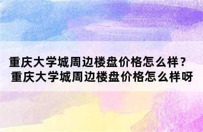 重庆大学城周边楼盘价格怎么样？ 重庆大学城周边楼盘价格怎么样呀